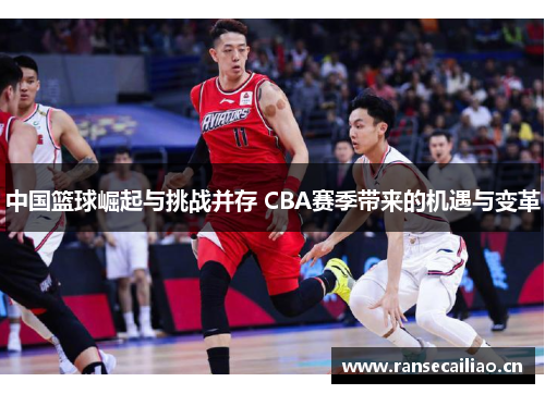 中国篮球崛起与挑战并存 CBA赛季带来的机遇与变革