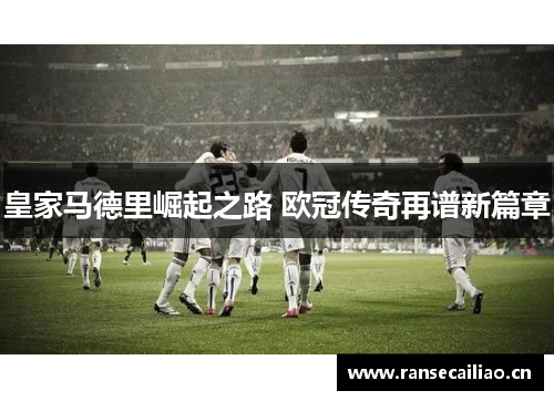 皇家马德里崛起之路 欧冠传奇再谱新篇章